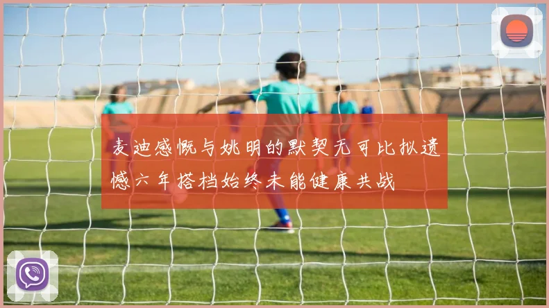 麦迪感慨与姚明的默契无可比拟遗憾六年搭档始终未能健康共战